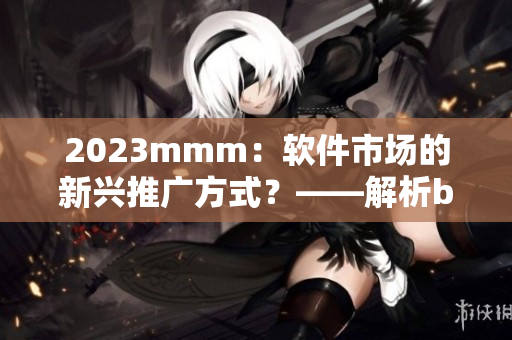 2023mmm：軟件市場的新興推廣方式？——解析b站入口推廣的啟示