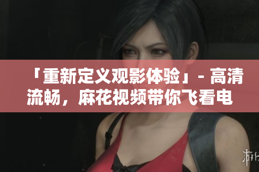 「重新定義觀影體驗(yàn)」- 高清流暢，麻花視頻帶你飛看電視劇錦鏢人