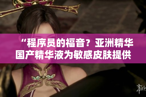 “程序員的福音？亞洲精華國產(chǎn)精華液為敏感皮膚提供抗疲勞護(hù)理”