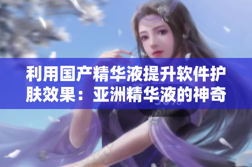 利用國產(chǎn)精華液提升軟件護(hù)膚效果：亞洲精華液的神奇之處