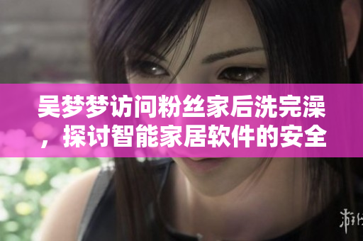 吳夢(mèng)夢(mèng)訪問(wèn)粉絲家后洗完澡，探討智能家居軟件的安全性問(wèn)題