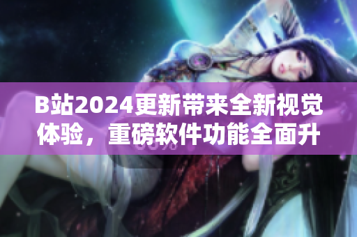 B站2024更新帶來全新視覺體驗，重磅軟件功能全面升級