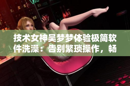 技術(shù)女神吳夢(mèng)夢(mèng)體驗(yàn)極簡(jiǎn)軟件洗澡：告別繁瑣操作，暢享簡(jiǎn)潔模式！