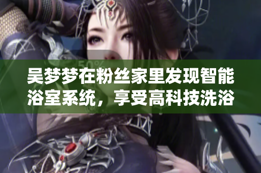 吳夢夢在粉絲家里發(fā)現(xiàn)智能浴室系統(tǒng),享受高科技洗浴體驗! 吳夢夢在粉絲家里發(fā)現(xiàn)智能浴室系統(tǒng),享受高科技洗浴體驗!