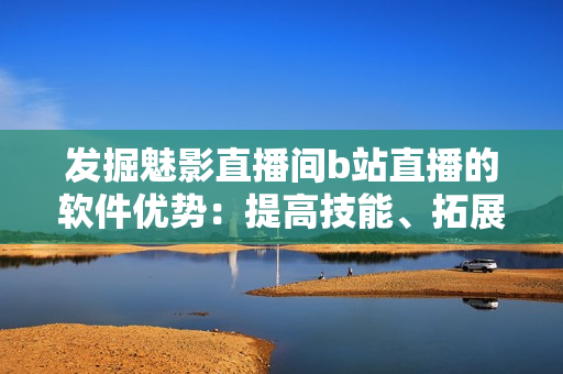 發(fā)掘魅影直播間b站直播的軟件優(yōu)勢：提高技能、拓展視野與交流互動