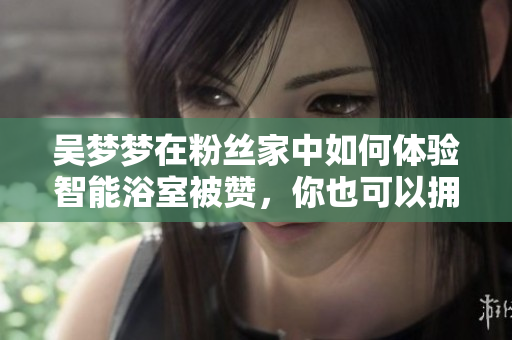 吳夢夢在粉絲家中如何體驗智能浴室被贊，你也可以擁有智能浴室