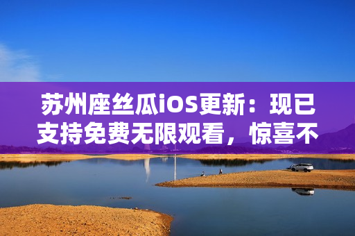 蘇州座絲瓜iOS更新：現(xiàn)已支持免費無限觀看，驚喜不止于此！——軟件相關(guān)