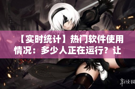 【實時統(tǒng)計】熱門軟件使用情況：多少人正在運行？讓數(shù)據(jù)說話！