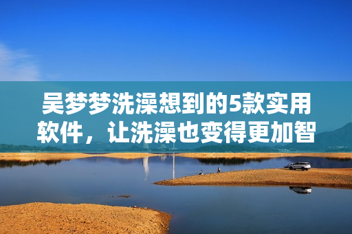 吳夢(mèng)夢(mèng)洗澡想到的5款實(shí)用軟件，讓洗澡也變得更加智能化