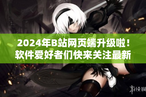 2024年B站網(wǎng)頁端升級啦！軟件愛好者們快來關(guān)注最新更新！