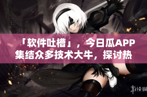 「軟件吐槽」,今日瓜APP集結(jié)眾多技術(shù)大牛,探討熱門軟件缺陷及解決方案 「軟件吐槽」,今日瓜APP集結(jié)眾多技術(shù)大牛,探討熱門軟件缺陷及解決方案
