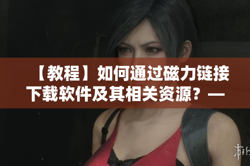 【教程】如何通過磁力鏈接下載軟件及其相關(guān)資源？——詳解軟件資源下載技巧