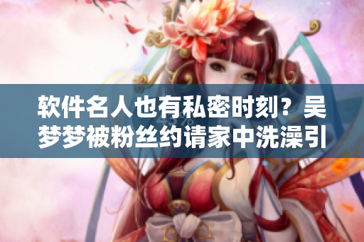 軟件名人也有私密時刻？吳夢夢被粉絲約請家中洗澡引發(fā)關(guān)注