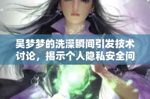 吳夢夢的洗澡瞬間引發(fā)技術(shù)討論，揭示個(gè)人隱私安全問題
