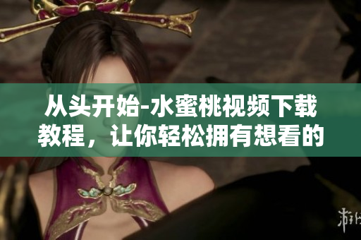 從頭開始-水蜜桃視頻下載教程，讓你輕松擁有想看的視頻！