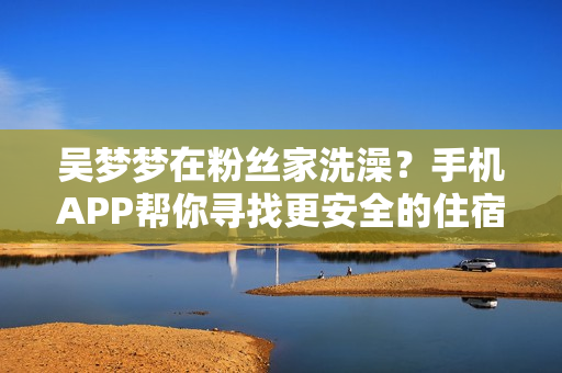 吳夢夢在粉絲家洗澡？手機(jī)APP幫你尋找更安全的住宿！