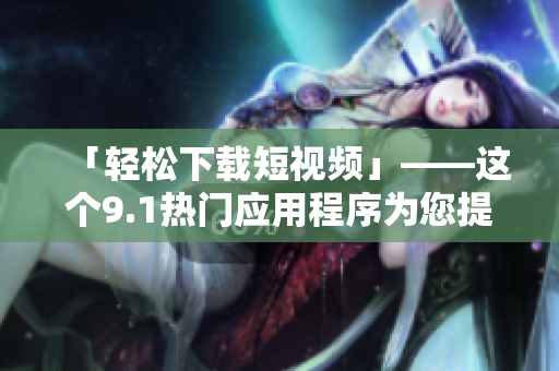 「輕松下載短視頻」——這個(gè)9.1熱門應(yīng)用程序?yàn)槟峁┖啽愕南螺d功能