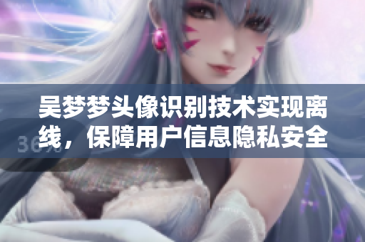 吳夢(mèng)夢(mèng)頭像識(shí)別技術(shù)實(shí)現(xiàn)離線，保障用戶信息隱私安全