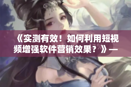 《實測有效！如何利用短視頻增強(qiáng)軟件營銷效果？》——一位編輯的心得分享