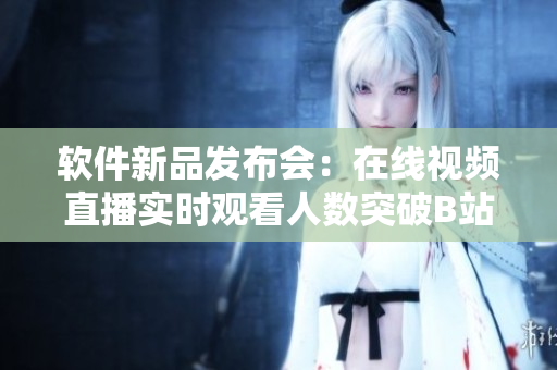 軟件新品發(fā)布會：在線視頻直播實(shí)時觀看人數(shù)突破B站記錄
