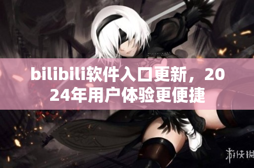bilibili軟件入口更新，2024年用戶體驗更便捷