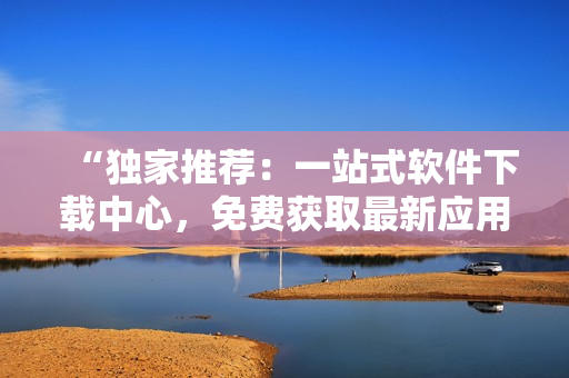 “獨(dú)家推薦：一站式軟件下載中心，免費(fèi)獲取最新應(yīng)用及評(píng)測(cè)！”