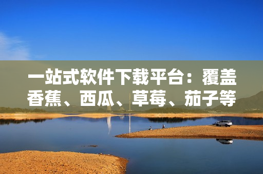 一站式軟件下載平臺(tái)：覆蓋香蕉、西瓜、草莓、茄子等APP