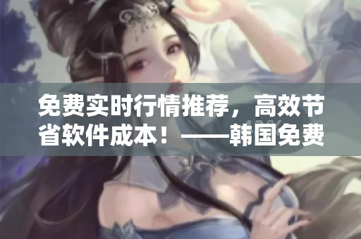 免費(fèi)實(shí)時(shí)行情推薦，高效節(jié)省軟件成本！——韓國(guó)免費(fèi)行情網(wǎng)站打造新選擇