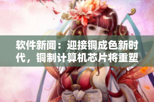 軟件新聞：迎接銅成色新時代，銅制計算機芯片將重塑科技產(chǎn)業(yè)