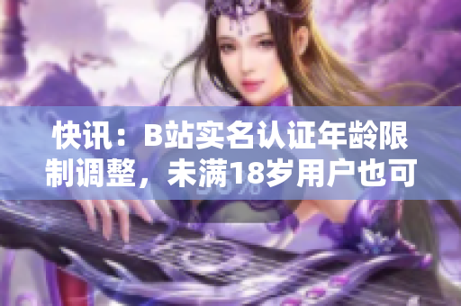 快訊：B站實名認證年齡限制調(diào)整，未滿18歲用戶也可享受軟件相關(guān)功能！