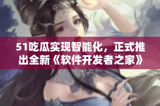 51吃瓜實現(xiàn)智能化，正式推出全新《軟件開發(fā)者之家》APP