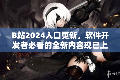 B站2024入口更新，軟件開發(fā)者必看的全新內容現已上線！