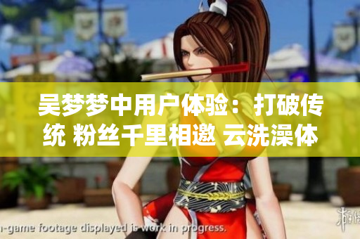 吳夢夢中用戶體驗:打破傳統(tǒng) 粉絲千里相邀 云洗澡體驗 吳夢夢中用戶體驗:打破傳統(tǒng) 粉絲千里相邀 云洗澡體驗