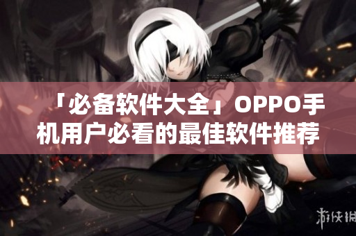 「必備軟件大全」OPPO手機用戶必看的最佳軟件推薦合集！