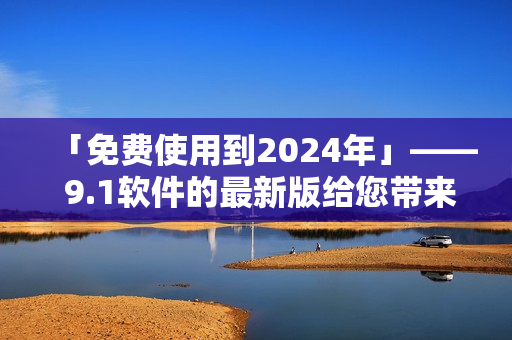 「免費(fèi)使用到2024年」—— 9.1軟件的最新版給您帶來無限可能