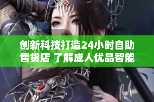 創(chuàng)新科技打造24小時自助售貨店 了解成人優(yōu)品智能化軟件與商品