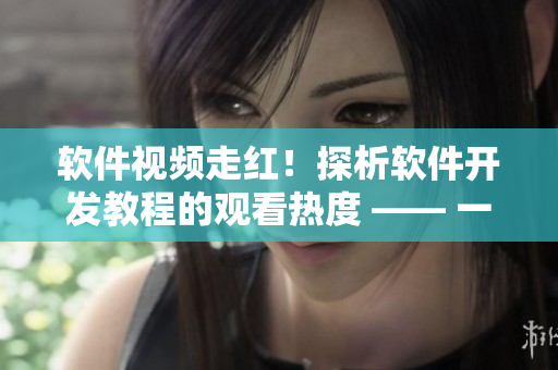 軟件視頻走紅！探析軟件開發(fā)教程的觀看熱度 —— 一位編輯的深度觀察