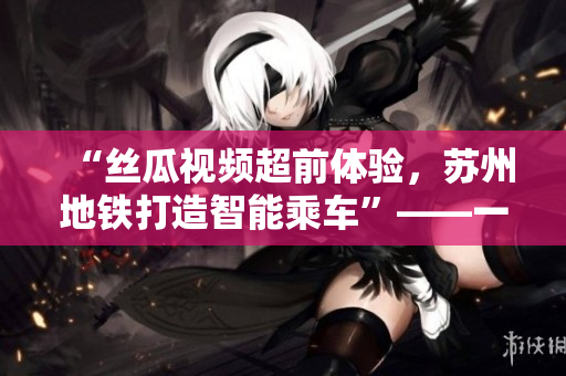 “絲瓜視頻超前體驗，蘇州地鐵打造智能乘車”——一款軟件報道