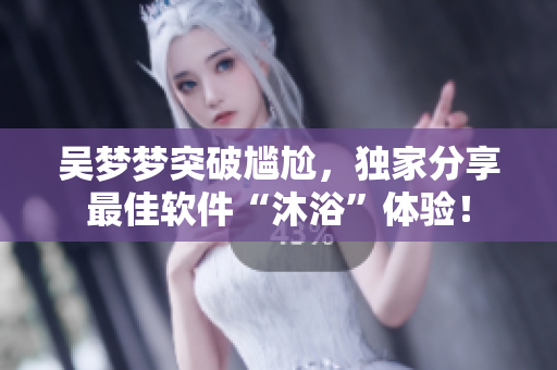 吳夢(mèng)夢(mèng)突破尷尬，獨(dú)家分享最佳軟件“沐浴”體驗(yàn)！