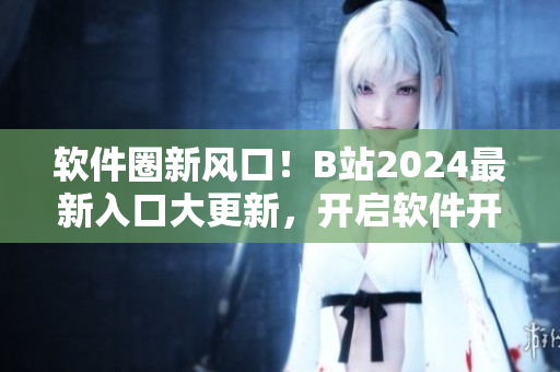 軟件圈新風(fēng)口！B站2024最新入口大更新，開啟軟件開發(fā)者全新視界！