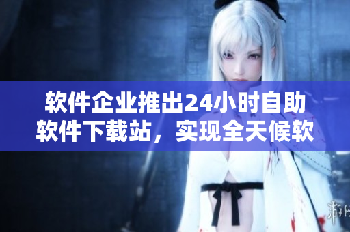 軟件企業(yè)推出24小時自助軟件下載站，實現(xiàn)全天候軟件采購與下載