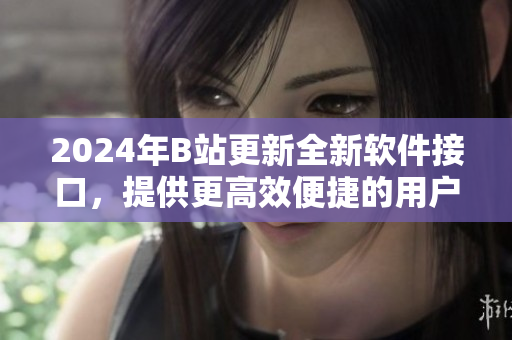 2024年B站更新全新軟件接口,提供更高效便捷的用戶體驗 2024年B站更新全新軟件接口,提供更高效便捷的用戶體驗