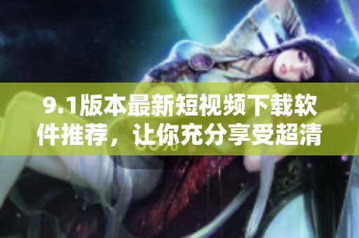 9.1版本最新短視頻下載軟件推薦,讓你充分享受超清畫質(zhì)娛樂時(shí)刻 9.1版本最新短視頻下載軟件推薦,讓你充分享受超清畫質(zhì)娛樂時(shí)刻