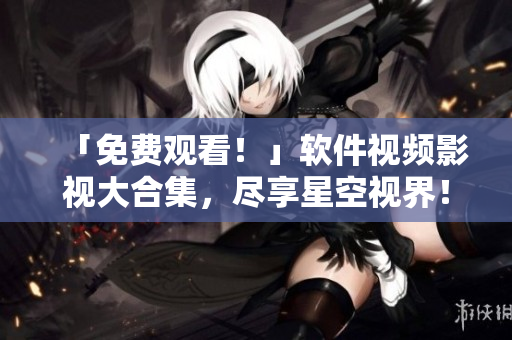 「免費觀看！」軟件視頻影視大合集，盡享星空視界！