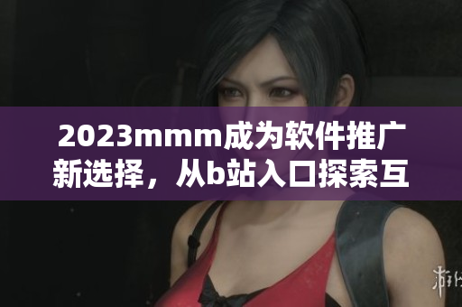 2023mmm成為軟件推廣新選擇，從b站入口探索互聯(lián)網(wǎng)世界