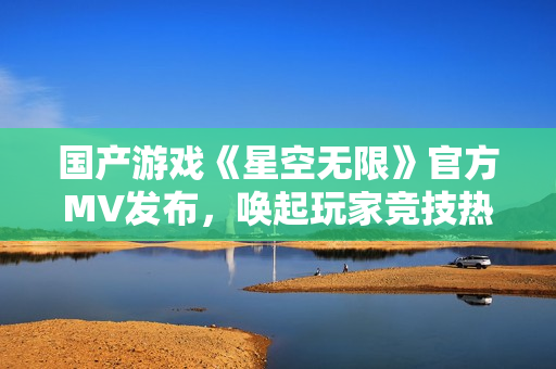 國產(chǎn)游戲《星空無限》官方MV發(fā)布，喚起玩家競技熱情！