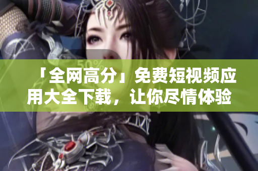 「全網高分」免費短視頻應用大全下載，讓你盡情體驗創(chuàng)意與技術的完美結合