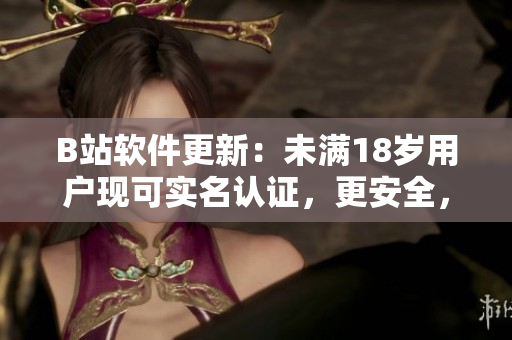 B站軟件更新：未滿18歲用戶現(xiàn)可實名認證，更安全，更暢享視頻共享平臺