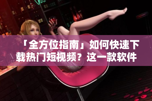 「全方位指南」如何快速下載熱門短視頻？這一款軟件教你如何省時又省力！