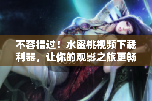 不容錯過！水蜜桃視頻下載利器，讓你的觀影之旅更暢享